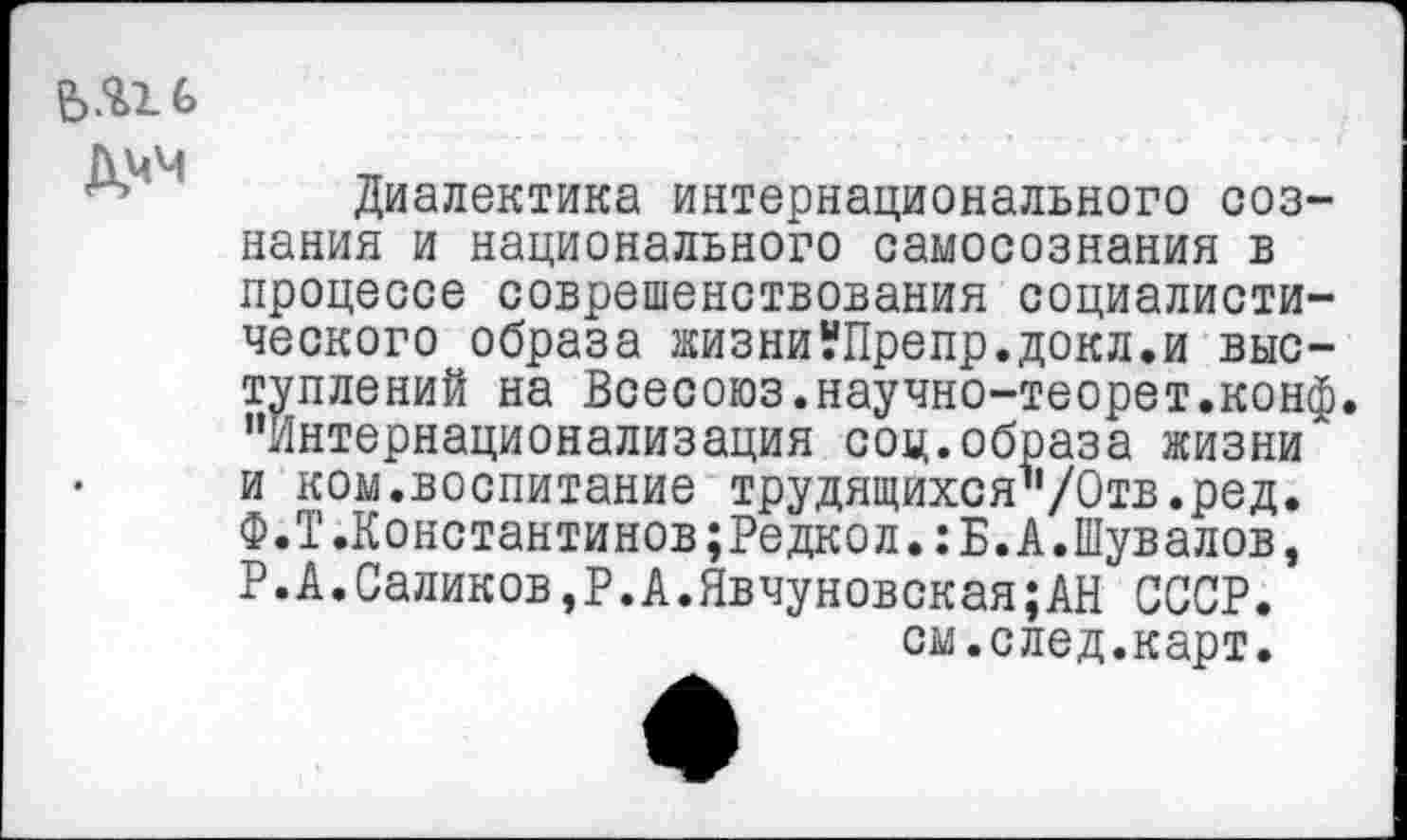 ﻿&ЧМ
Диалектика интернационального сознания и национального самосознания в процессе соврешенствования социалистического образа жизниУПрепр.докл.и выступлений на Всесоюз.научно-теорет.конф. "Интернационализация соц.образа жизни и ком.воспитание трудящихся"/Отв.ред. Ф.Т.Константинов;Редкол.:Б.А.Шувалов, Р.А.Саликов,Р.А.Явчуновская;АН СССР, см.след.карт.